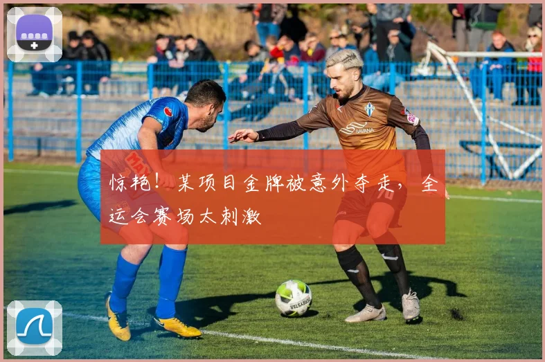 惊艳！某项目金牌被意外夺走，全运会赛场太刺激
