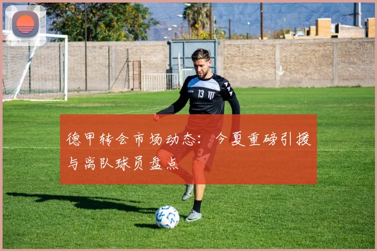 德甲转会市场动态：今夏重磅引援与离队球员盘点