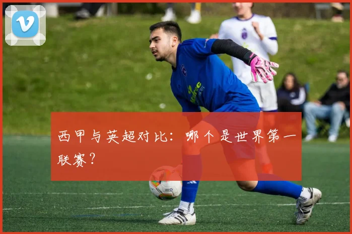 西甲与英超对比：哪个是世界第一联赛？