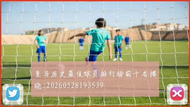 皇马历史最佳球员排行榜前十名揭晓_20260528193539