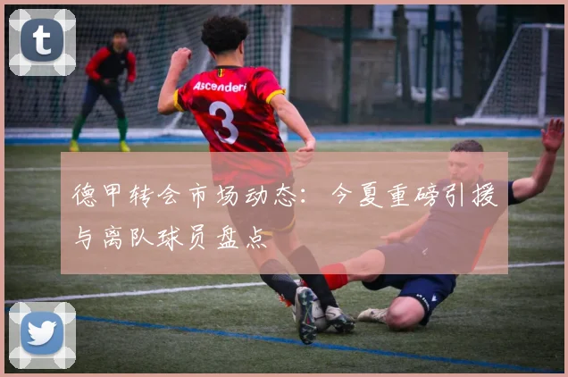 德甲转会市场动态：今夏重磅引援与离队球员盘点