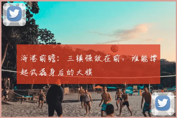 海港前瞻:三镇强敌在前,谁能撑起武磊身后的大旗