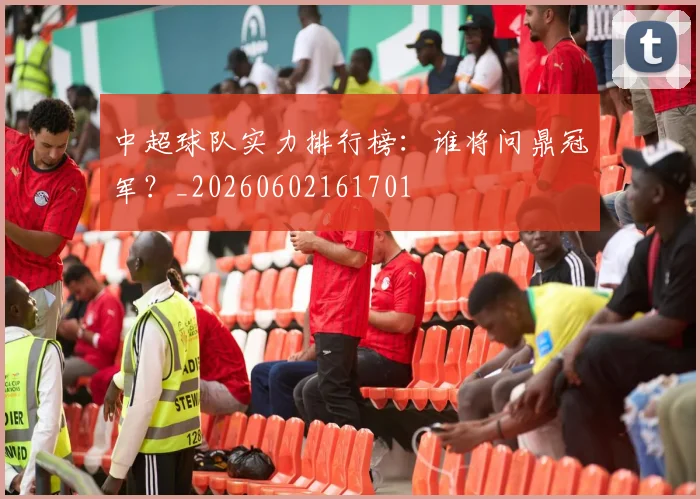 中超球队实力排行榜：谁将问鼎冠军？_20260602161701