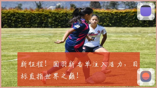 新征程！国羽新名单注入活力，目标直指世界之巅！