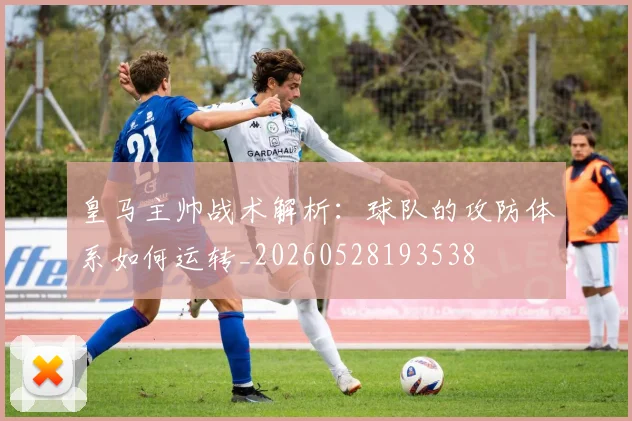 皇马主帅战术解析：球队的攻防体系如何运转_20260528193538