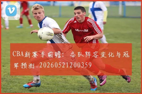 CBA新赛季前瞻：各队阵容变化与冠军预测_20260521200359