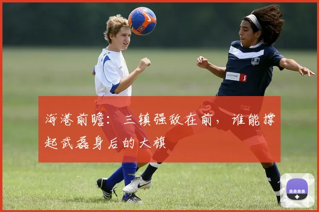 海港前瞻：三镇强敌在前，谁能撑起武磊身后的大旗