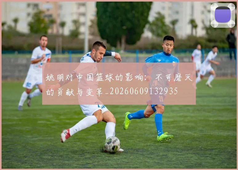 姚明对中国篮球的影响：不可磨灭的贡献与变革_20260609132935