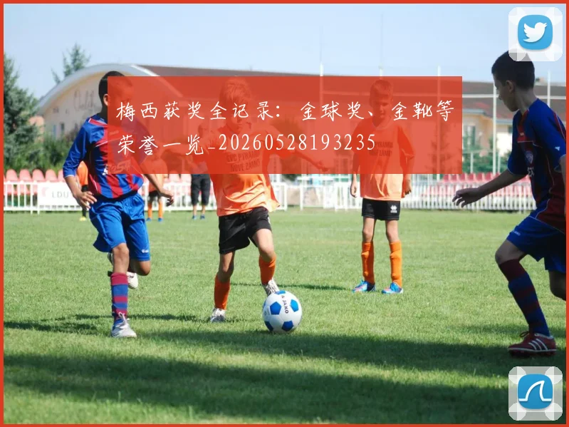 梅西获奖全记录：金球奖、金靴等荣誉一览_20260528193235