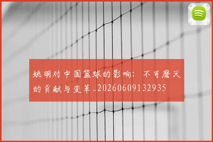 姚明对中国篮球的影响：不可磨灭的贡献与变革_20260609132935
