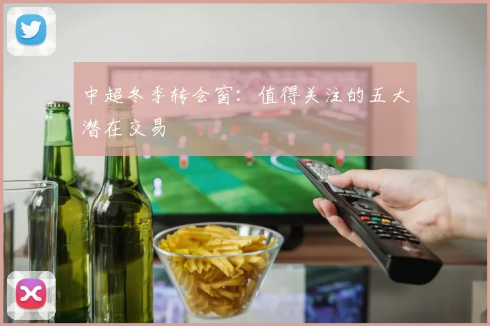 中超冬季转会窗：值得关注的五大潜在交易