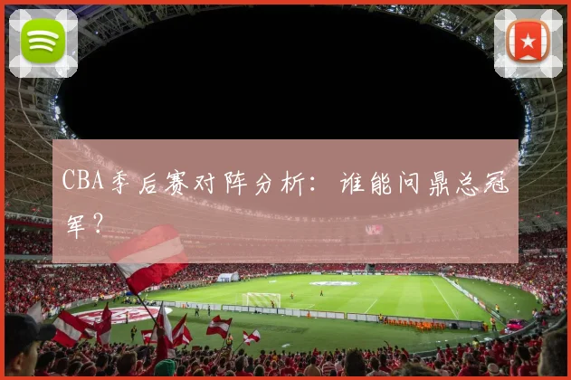 CBA季后赛对阵分析：谁能问鼎总冠军？