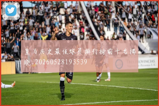 皇马历史最佳球员排行榜前十名揭晓_20260528193539