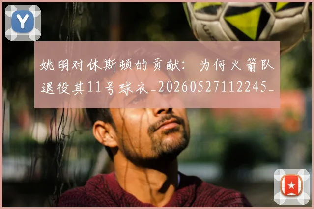 姚明对休斯顿的贡献：为何火箭队退役其11号球衣_20260527112245_20260609132936