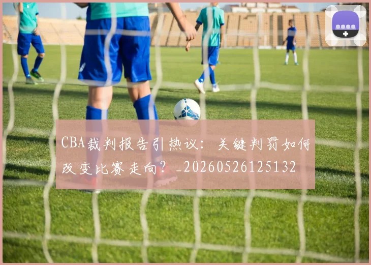 CBA裁判报告引热议：关键判罚如何改变比赛走向？_20260526125132