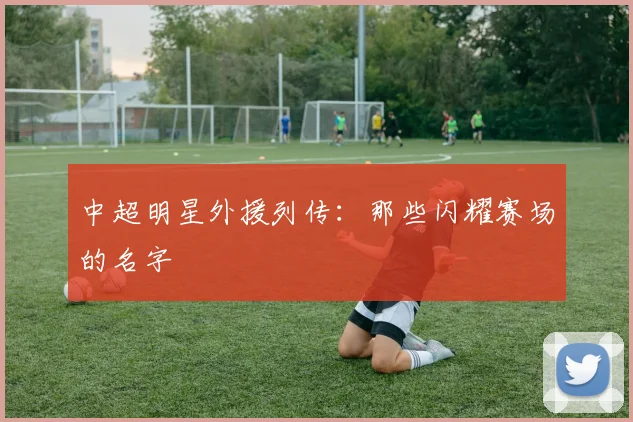 中超明星外援列传：那些闪耀赛场的名字