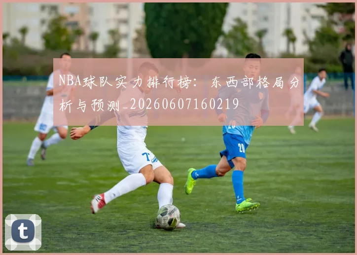 NBA球队实力排行榜：东西部格局分析与预测_20260607160219