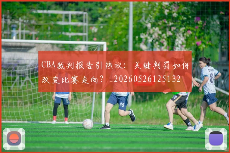 CBA裁判报告引热议：关键判罚如何改变比赛走向？_20260526125132