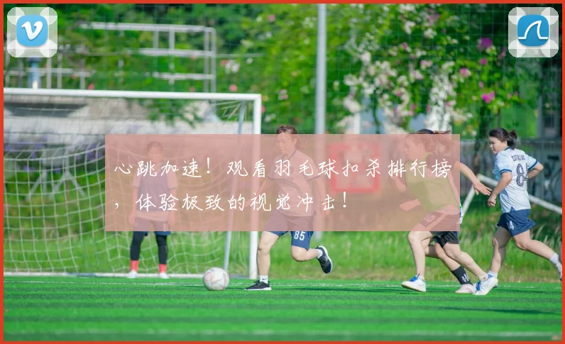 心跳加速！观看羽毛球扣杀排行榜，体验极致的视觉冲击！