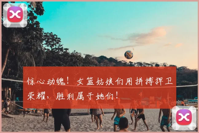 惊心动魄！女篮姑娘们用拼搏捍卫荣耀，胜利属于她们！