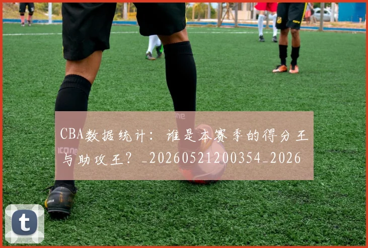 CBA数据统计：谁是本赛季的得分王与助攻王？_20260521200354_20260606165226