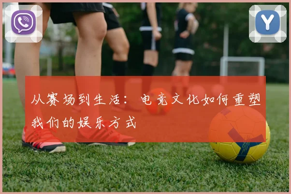 从赛场到生活：电竞文化如何重塑我们的娱乐方式